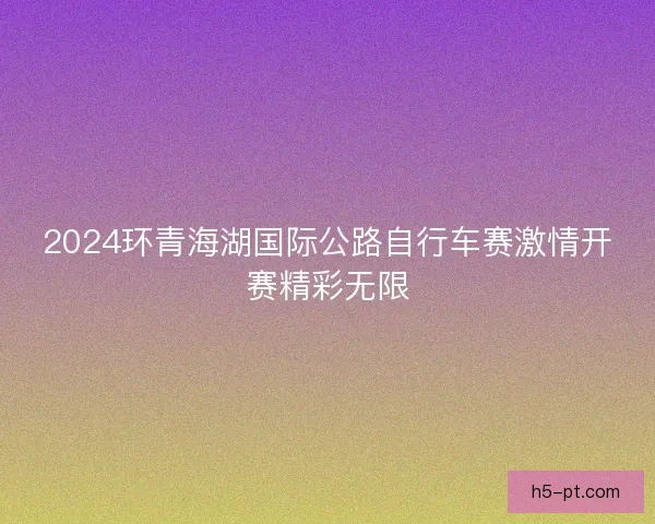 2024环青海湖国际公路自行车赛激情开赛精彩无限